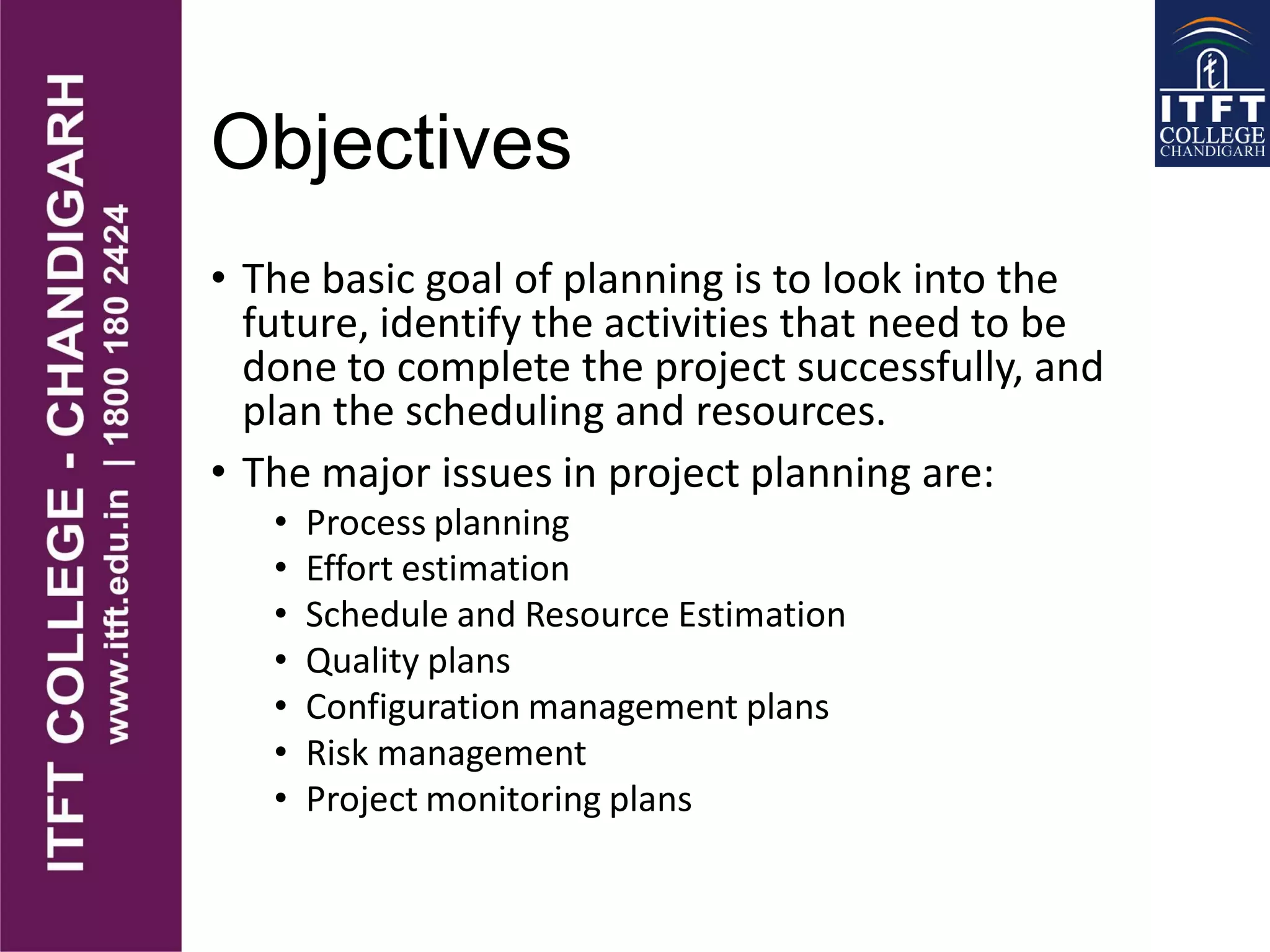 Objectives
• The basic goal of planning is to look into the
future, identify the activities that need to be
done to complete the project successfully, and
plan the scheduling and resources.
• The major issues in project planning are:
• Process planning
• Effort estimation
• Schedule and Resource Estimation
• Quality plans
• Configuration management plans
• Risk management
• Project monitoring plans
 