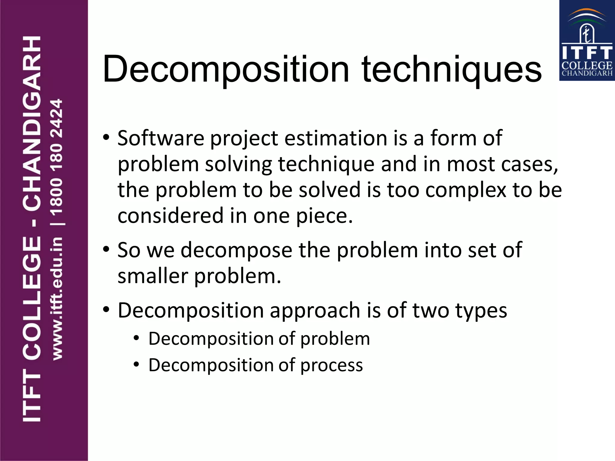 Decomposition techniques
• Software project estimation is a form of
problem solving technique and in most cases,
the problem to be solved is too complex to be
considered in one piece.
• So we decompose the problem into set of
smaller problem.
• Decomposition approach is of two types
• Decomposition of problem
• Decomposition of process
 