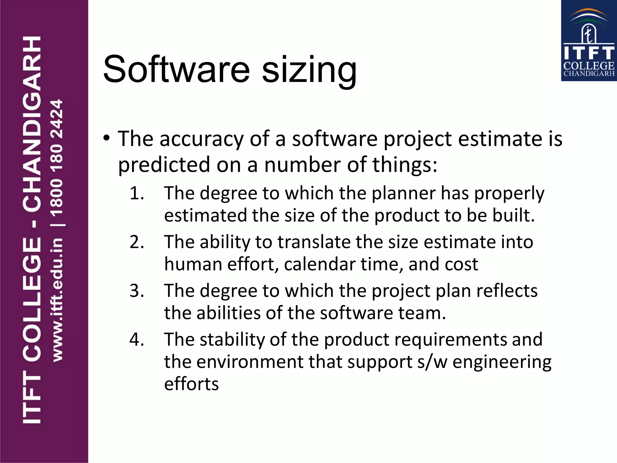 Software sizing
• The accuracy of a software project estimate is
predicted on a number of things:
1. The degree to which the planner has properly
estimated the size of the product to be built.
2. The ability to translate the size estimate into
human effort, calendar time, and cost
3. The degree to which the project plan reflects
the abilities of the software team.
4. The stability of the product requirements and
the environment that support s/w engineering
efforts
 