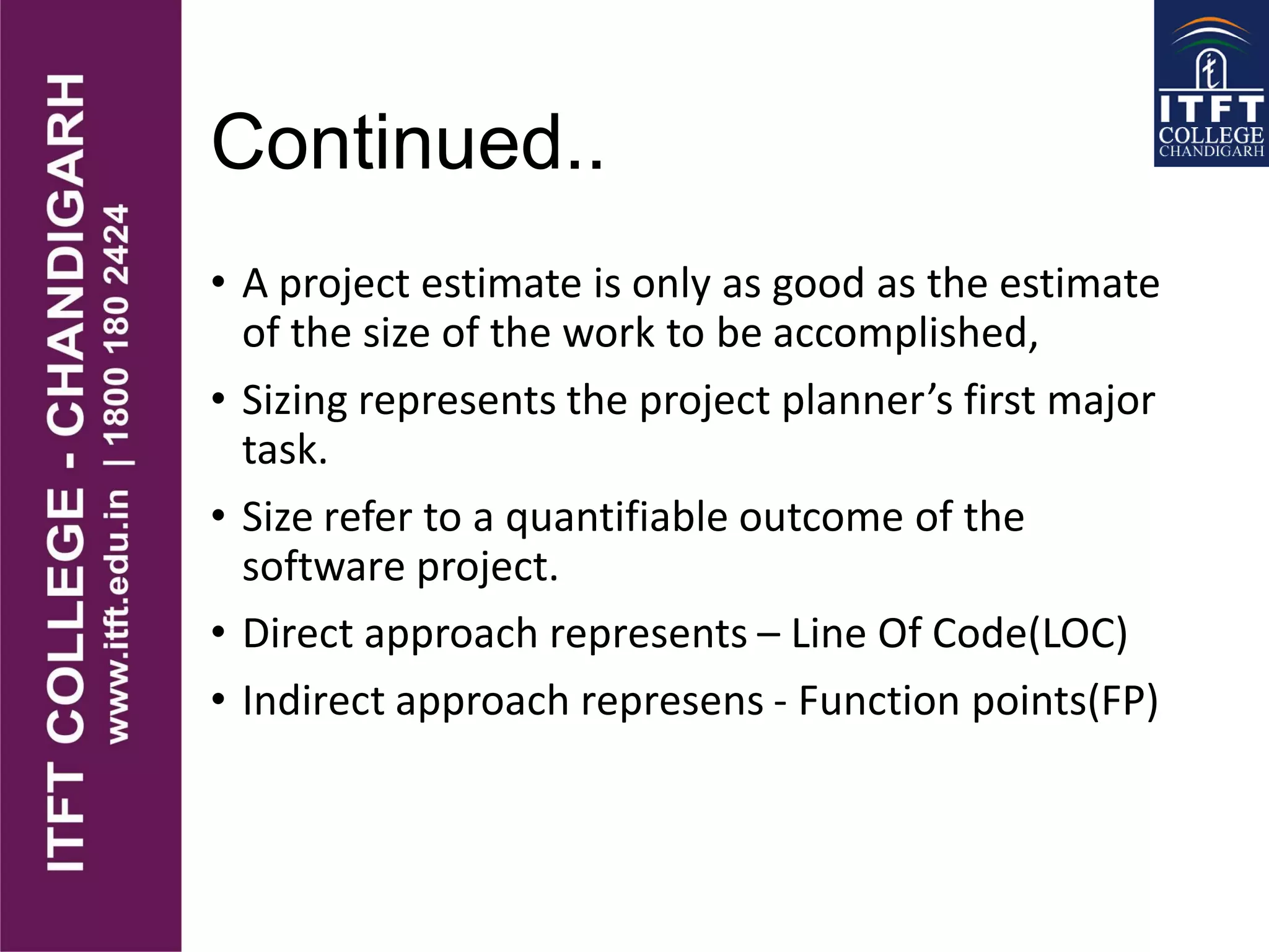 Continued..
• A project estimate is only as good as the estimate
of the size of the work to be accomplished,
• Sizing represents the project planner’s first major
task.
• Size refer to a quantifiable outcome of the
software project.
• Direct approach represents – Line Of Code(LOC)
• Indirect approach represens - Function points(FP)
 