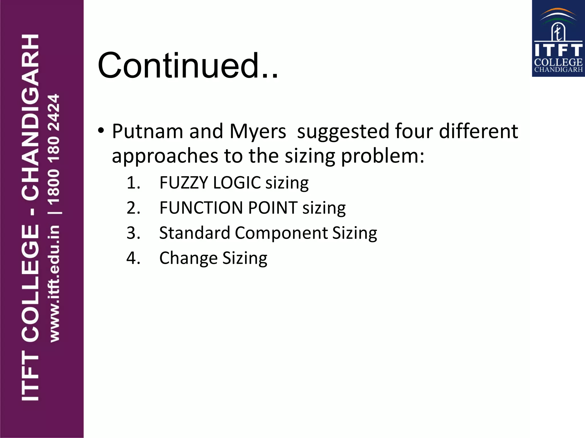 Continued..
• Putnam and Myers suggested four different
approaches to the sizing problem:
1. FUZZY LOGIC sizing
2. FUNCTION POINT sizing
3. Standard Component Sizing
4. Change Sizing
 