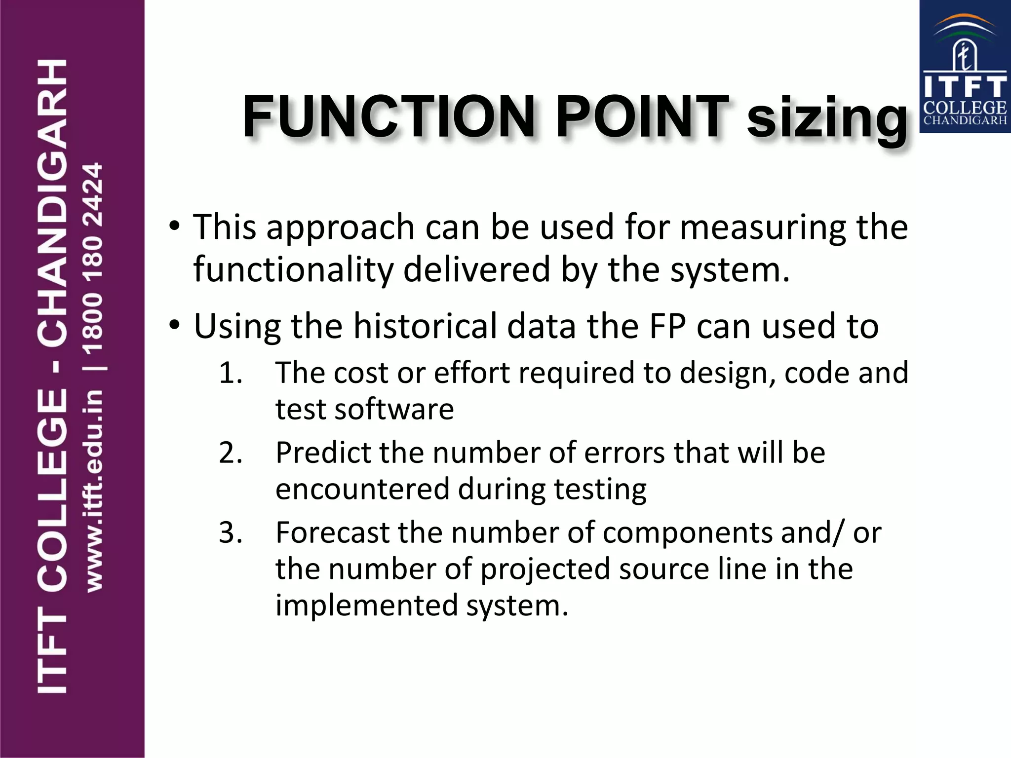 FUNCTION POINT sizing
• This approach can be used for measuring the
functionality delivered by the system.
• Using the historical data the FP can used to
1. The cost or effort required to design, code and
test software
2. Predict the number of errors that will be
encountered during testing
3. Forecast the number of components and/ or
the number of projected source line in the
implemented system.
 