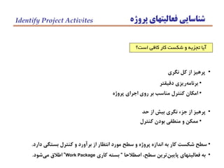 ‫پروژه‬ ‫فعاليتهاي‬ ‫شناسايي‬Identify Project Activites
•‫نگري‬ ‫كل‬ ‫از‬ ‫پرهيز‬
•‫دقيقتر‬ ‫ريزي‬‫برنامه‬
•‫پروژه‬ ‫اجراي‬ ‫روي‬ ‫بر‬ ‫مناسب‬ ‫كنترل‬ ‫امكان‬
•‫حد‬ ‫از‬ ‫بيش‬ ‫نگري‬ ‫جزء‬ ‫از‬ ‫پرهيز‬
•‫دارد‬ ‫بستگي‬ ‫كنترل‬ ‫و‬ ‫برآورد‬ ‫از‬ ‫انتظار‬ ‫مورد‬ ‫سطح‬ ‫و‬ ‫پروژه‬ ‫اندازه‬ ‫به‬ ‫كار‬ ‫شكست‬ ‫سطح‬.
•‫اصطالحا‬ ،‫سطح‬ ‫ترين‬‫پايين‬ ‫فعاليتهاي‬ ‫به‬“‫كاري‬ ‫بسته‬Work Package”‫شود‬‫مي‬ ‫اطالق‬.
‫است؟‬ ‫كافي‬ ‫كار‬ ‫شكست‬ ‫و‬ ‫تجزيه‬ ‫آيا‬
•‫كنترل‬ ‫بودن‬ ‫منطقي‬ ‫و‬ ‫ممكن‬
 