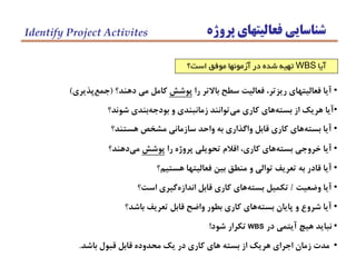 ‫پروژه‬ ‫فعاليتهاي‬ ‫شناسايي‬Identify Project Activites
‫آيا‬WBS‫است؟‬ ‫موفق‬ ‫آزمونها‬ ‫در‬ ‫شده‬ ‫تهيه‬
•‫را‬ ‫باالتر‬ ‫سطح‬ ‫فعاليت‬ ،‫ريزتر‬ ‫فعاليتهاي‬ ‫آيا‬‫پوشش‬‫دهند؟‬ ‫مي‬ ‫كامل‬(‫پذيري‬‫جمع‬)
•‫شوند؟‬ ‫بندي‬‫بودجه‬ ‫و‬ ‫زمانبندي‬ ‫توانند‬‫مي‬ ‫كاري‬ ‫هاي‬‫بسته‬ ‫از‬ ‫هريك‬ ‫آيا‬
•‫هستند؟‬ ‫مشخص‬ ‫سازماني‬ ‫واحد‬ ‫به‬ ‫واگذاري‬ ‫قابل‬ ‫كاري‬ ‫هاي‬‫بسته‬ ‫آيا‬
•‫را‬ ‫پروژه‬ ‫تحويلي‬ ‫اقالم‬ ،‫كاري‬ ‫هاي‬‫بسته‬ ‫خروجي‬ ‫آيا‬‫پوشش‬‫دهند؟‬‫مي‬
•‫هستيم؟‬ ‫فعاليتها‬ ‫بين‬ ‫منطق‬ ‫و‬ ‫توالي‬ ‫تعريف‬ ‫به‬ ‫قادر‬ ‫آيا‬
•‫وضعيت‬ ‫آيا‬/‫است؟‬ ‫گيري‬‫اندازه‬ ‫قابل‬ ‫كاري‬ ‫هاي‬‫بسته‬ ‫تكميل‬
•‫باشد؟‬ ‫تعريف‬ ‫قابل‬ ‫واضح‬ ‫بطور‬ ‫كاري‬ ‫هاي‬‫بسته‬ ‫پايان‬ ‫و‬ ‫شروع‬ ‫آيا‬
•‫در‬ ‫آيتمي‬ ‫هيچ‬ ‫نبايد‬WBS‫شود‬ ‫تكرار‬!
•‫باشد‬ ‫قبول‬ ‫قابل‬ ‫محدوده‬ ‫يك‬ ‫در‬ ‫كاري‬ ‫هاي‬ ‫بسته‬ ‫از‬ ‫هريك‬ ‫اجراي‬ ‫زمان‬ ‫مدت‬.
 