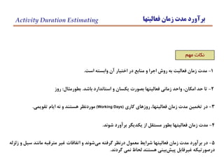 ‫فعاليتها‬ ‫زمان‬ ‫مدت‬ ‫برآورد‬Activity Duration Estimating
‫مهم‬ ‫نكات‬
2-‫باشد‬ ‫استاندارد‬ ‫و‬ ‫يكسان‬ ‫بصورت‬ ‫فعاليتها‬ ‫زماني‬ ‫واحد‬ ،‫امكان‬ ‫حد‬ ‫تا‬.‫بطورمثال‬:‫روز‬
3-‫كاري‬ ‫روزهاي‬ ،‫فعاليتها‬ ‫زمان‬ ‫مدت‬ ‫تخمين‬ ‫در‬(Working Days)‫تقويمي‬ ‫ايام‬ ‫نه‬ ‫و‬ ‫هستند‬ ‫موردنظر‬.
4-‫شوند‬ ‫برآورد‬ ‫يكديگر‬ ‫از‬ ‫مستقل‬ ‫بطور‬ ‫فعاليتها‬ ‫زمان‬ ‫مدت‬.
5-‫زلزله‬ ‫و‬ ‫سيل‬ ‫مانند‬ ‫مترقبه‬ ‫غير‬ ‫اتفاقات‬ ‫و‬ ‫شوند‬‫مي‬ ‫گرفته‬ ‫درنظر‬ ‫معمول‬ ‫شرايط‬ ‫فعاليتها‬ ‫زمان‬ ‫مدت‬ ‫برآورد‬ ‫در‬
‫گردند‬ ‫نمي‬ ‫لحاظ‬ ‫هستند‬ ‫بيني‬‫پيش‬ ‫غيرقابل‬ ‫درصورتيكه‬.
1-‫است‬ ‫وابسته‬ ‫آن‬ ‫اختيار‬ ‫در‬ ‫منابع‬ ‫و‬ ‫اجرا‬ ‫روش‬ ‫به‬ ‫فعاليت‬ ‫زمان‬ ‫مدت‬.
 