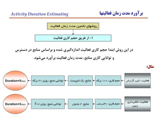 ‫فعاليتها‬ ‫زمان‬ ‫مدت‬ ‫برآورد‬Activity Duration Estimating
1-‫فعاليت‬ ‫كاري‬ ‫حجم‬ ‫طريق‬ ‫از‬
‫فعاليت‬ ‫زمان‬ ‫مدت‬ ‫تخمين‬ ‫روشهاي‬
‫دسترس‬ ‫در‬ ‫منابع‬ ‫براساس‬ ‫و‬ ‫شده‬ ‫گيري‬‫اندازه‬ ‫فعاليت‬ ‫كاري‬ ‫حجم‬ ‫ابتدا‬ ‫روش‬ ‫اين‬ ‫در‬
‫شود‬‫مي‬ ‫برآورد‬ ‫فعاليت‬ ‫زمان‬ ‫مدت‬ ،‫منابع‬ ‫كاري‬ ‫توانايي‬ ‫و‬.
‫مثال‬:
‫منبع‬ ‫توانايي‬:‫روزي‬20‫برگه‬ ‫منابع‬:‫تايپيست‬ ‫يك‬ ‫كاري‬ ‫حجم‬:100‫برگه‬ ‫فعاليت‬:‫گزارش‬ ‫تايپ‬Duration=5days
‫منبع‬ ‫توانايي‬:‫روزي‬5 m3 ‫منابع‬:2‫بلدوزر‬ ‫كاري‬ ‫حجم‬:30‫مترمكعب‬
‫فعاليت‬:‫خاكبرداري‬
‫زمين‬Duration=3days
 