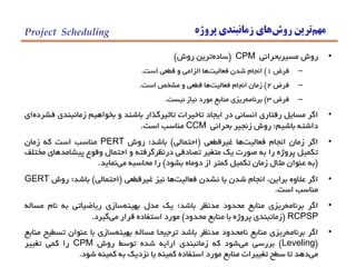 ‫مهم‬‫روش‬ ‫ترين‬‫پروژه‬ ‫زمانبندي‬ ‫هاي‬Project Scheduling
•‫روش‬‫مسيربحراني‬CPM(‫ساده‬‫ترين‬‫روش‬)
–‫فرض‬1)‫انجام‬‫شدن‬‫فعاليت‬‫ها‬‫الزامي‬‫و‬‫قطعي‬‫است‬.
–‫فرض‬2)‫زمان‬‫انجام‬‫فعاليت‬‫ها‬‫قطعي‬‫و‬‫مشخص‬‫است‬.
–‫فرض‬3)‫برنامه‬‫ريزي‬‫منابع‬‫مورد‬‫نياز‬‫نيست‬.
•‫اگر‬‫مسايل‬‫رفتاري‬‫انساني‬‫در‬‫ايجاد‬‫تاخيرات‬‫تاثيرگذار‬‫باشند‬‫و‬‫بخواهيم‬‫زمانبندي‬‫فشرده‬‫اي‬
‫داشته‬‫باشيم؛‬‫روش‬‫زنجير‬‫بحراني‬CCM‫مناسب‬‫است‬.
•‫اگر‬‫زمان‬‫انجام‬‫فعاليت‬‫ها‬‫غيرقطعي‬(‫احتمالي‬)‫باشد؛‬‫روش‬PERT‫مناسب‬‫است‬‫كه‬‫زمان‬
‫تكميل‬‫پروژه‬‫را‬‫به‬‫صورت‬‫يك‬‫متغير‬‫تصادفي‬‫درنظرگرفته‬‫و‬‫احتمال‬‫وقوع‬‫پيشامدهاي‬‫مختلف‬
(‫به‬‫عنوان‬‫مثال‬‫زمان‬‫تكميل‬‫كمتر‬‫از‬‫دوماه‬‫بشود‬)‫را‬‫محاسبه‬‫مي‬‫نمايد‬.
•‫اگر‬‫عالوه‬،‫براين‬‫انجام‬‫شدن‬‫يا‬‫نشدن‬‫فعاليت‬‫ها‬‫نيز‬‫غيرقطعي‬(‫احتمالي‬)‫باشد؛‬‫روش‬GERT
‫مناسب‬‫است‬.
•‫اگر‬‫برنامه‬‫ريزي‬‫منابع‬‫محدود‬‫مدنظر‬‫باشد؛‬‫يك‬‫مدل‬‫بهينه‬‫سازي‬‫رياضياتي‬‫به‬‫نام‬‫مساله‬
RCPSP(‫زمانبندي‬‫پروژه‬‫با‬‫منابع‬‫محدود‬)‫مورد‬‫استفاده‬‫قرار‬‫مي‬‫گيرد‬.
•‫اگر‬‫برنامه‬‫ريزي‬‫منابع‬‫نامحدود‬‫مدنظر‬‫باشد‬‫ترجيحا‬‫مساله‬‫بهينه‬‫سازي‬‫با‬‫عنوان‬‫تسطيح‬‫منابع‬
(Leveling)‫بررسي‬‫مي‬‫شود‬‫كه‬‫زمانبندي‬‫ارايه‬‫شده‬‫توسط‬‫روش‬CPM‫را‬‫كمي‬‫تغيير‬
‫مي‬‫دهد‬‫تا‬‫سطح‬‫تغييرات‬‫منابع‬‫مورد‬‫استفاده‬‫كمينه‬‫يا‬‫نزديك‬‫به‬‫كمينه‬‫شود‬.
 