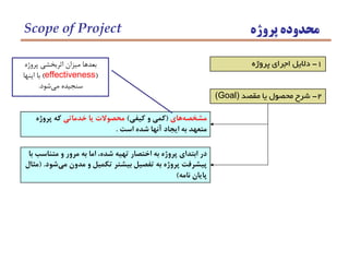 2-‫مقصد‬ ‫يا‬ ‫محصول‬ ‫شرح‬(Goal)
‫هاي‬‫مشخصه‬(‫كيفي‬ ‫و‬ ‫كمي‬)‫خدماتي‬ ‫يا‬ ‫محصوالت‬‫پروژه‬ ‫كه‬
‫است‬ ‫شده‬ ‫آنها‬ ‫ايجاد‬ ‫به‬ ‫متعهد‬.
1-‫پروژه‬ ‫اجراي‬ ‫داليل‬
‫با‬ ‫متناسب‬ ‫و‬ ‫مرور‬ ‫به‬ ‫اما‬ ،‫شده‬ ‫تهيه‬ ‫اختصار‬ ‫به‬ ‫پروژه‬ ‫ابتداي‬ ‫در‬
‫شود‬‫مي‬ ‫مدون‬ ‫و‬ ‫تكميل‬ ‫بيشتر‬ ‫تفصيل‬ ‫به‬ ‫پروژه‬ ‫پيشرفت‬( .‫مثال‬
‫نامه‬ ‫پايان‬)
‫پروژه‬ ‫محدوده‬Scope of Project
‫پروژه‬ ‫اثربخشي‬ ‫ميزان‬ ‫بعدها‬
(effectiveness)‫اينها‬ ‫با‬
‫شود‬‫مي‬ ‫سنجيده‬.
 