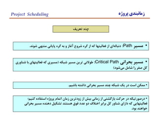 ‫پروژه‬ ‫زمانبندي‬Project Scheduling
•‫مسير‬Path:‫شوند‬ ‫منتهي‬ ‫پاياني‬ ‫گره‬ ‫به‬ ‫و‬ ‫آغاز‬ ‫شروع‬ ‫گره‬ ‫از‬ ‫كه‬ ‫فعاليتها‬ ‫از‬ ‫اي‬‫دنباله‬.
‫تعريف‬ ‫چند‬
•‫بحراني‬ ‫مسير‬Critical Path:‫شبكه‬ ‫مسير‬ ‫ترين‬ ‫طوالني‬(‫شناوري‬ ‫با‬ ‫فعاليتهاي‬ ‫كه‬ ‫مسيري‬
‫شود‬‫مي‬ ‫شامل‬ ‫را‬ ‫صفر‬ ‫كل‬)
•‫باشيم‬ ‫داشته‬ ‫بحراني‬ ‫مسير‬ ‫چند‬ ‫شبكه‬ ‫يك‬ ‫در‬ ‫است‬ ‫ممكن‬.
•‫كنيم؛‬ ‫استفاده‬ ‫پروژه‬ ‫اتمام‬ ‫زمان‬ ‫زودترين‬ ‫از‬ ‫بيش‬ ‫زماني‬ ‫از‬ ‫بازگشتي‬ ‫حركت‬ ‫در‬ ‫درصورتيكه‬
‫بحراني‬ ‫مسير‬ ‫دهنده‬ ‫تشكيل‬ ‫هستند‬ ‫فوق‬ ‫عدد‬ ‫دو‬ ‫اختالف‬ ‫برابر‬ ‫كل‬ ‫شناور‬ ‫داراي‬ ‫كه‬ ‫فعاليتهايي‬
‫بود‬ ‫خواهند‬.
 