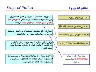 3-‫پروژه‬ ‫تحويلي‬ ‫اقالم‬(Deliverables)
‫پروژه‬ ‫اهداف‬ ‫همان‬ ‫را‬ ‫پروژه‬ ‫محصوالت‬ ‫غلط‬ ‫به‬ ‫اي‬‫عده‬
‫شامل‬ ‫پروژه‬ ‫اهداف‬ ‫درحاليكه‬ ‫دانند؛‬‫مي‬‫مهم‬ ‫فاكتورهاي‬
‫پروژه‬ ‫اجراي‬ ‫در‬ ‫موفقيت‬ ‫ميزان‬ ‫تعيين‬‫باشد‬‫مي‬.
1-‫پروژه‬ ‫اجراي‬ ‫داليل‬
2-‫مقصد‬ ‫يا‬ ‫محصول‬ ‫شرح‬(Goal)
4-‫اهداف‬(Objectives)‫پروژه‬
‫موفقيت‬ ‫بايستي‬‫مي‬ ‫كه‬ ‫هستند‬ ‫سنجشي‬ ‫قابل‬ ‫معيارهاي‬
‫دانست‬ ‫آنها‬ ‫به‬ ‫حصول‬ ‫در‬ ‫را‬ ‫پروژه‬ ‫اجراي‬ ‫در‬.
‫كيفيتي‬ ‫و‬ ‫زماني‬ ،‫هزينه‬ ‫ابعاد‬ ‫از‬ ‫معيارها‬ ‫اين‬ ‫از‬ ‫برخي‬
‫باشند‬‫مي‬.‫تعيين‬ ‫معيارها‬ ‫مقداري‬ ‫ارزش‬ ‫كه‬ ‫است‬ ‫الزم‬
‫باشد‬ ‫شده‬.
‫اما‬ ‫رسند؛‬‫مي‬ ‫برداري‬‫بهره‬ ‫به‬ ‫ها‬‫پروژه‬ ‫از‬ ‫بسياري‬ ‫اينكه‬ ‫با‬
‫يا‬ ‫و‬ ‫اجتماعي‬ ،‫اقتصادي‬ ‫بعد‬ ‫از‬ ‫خود‬ ‫اهداف‬ ‫از‬ ‫بسياري‬
‫شوند‬‫نمي‬ ‫نايل‬ ‫ديگر‬ ‫ابعاد‬ ‫از‬ ‫بسياري‬.
‫پروژه‬ ‫محدوده‬Scope of Project
‫پروژه‬ ‫كارايي‬ ‫ميزان‬ ‫بعدها‬
(efficiency)‫سنجيده‬ ‫اينها‬ ‫با‬
‫شود‬‫مي‬.
 