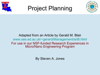 Project Planning
Adapted from an Article by Gerald M. Blair
www.see.ed.ac.uk/~gerard/Management/art8.html
For use in our NSF-funded Research Experiences in
Micro/Nano Engineering Program
By Steven A. Jones
 
