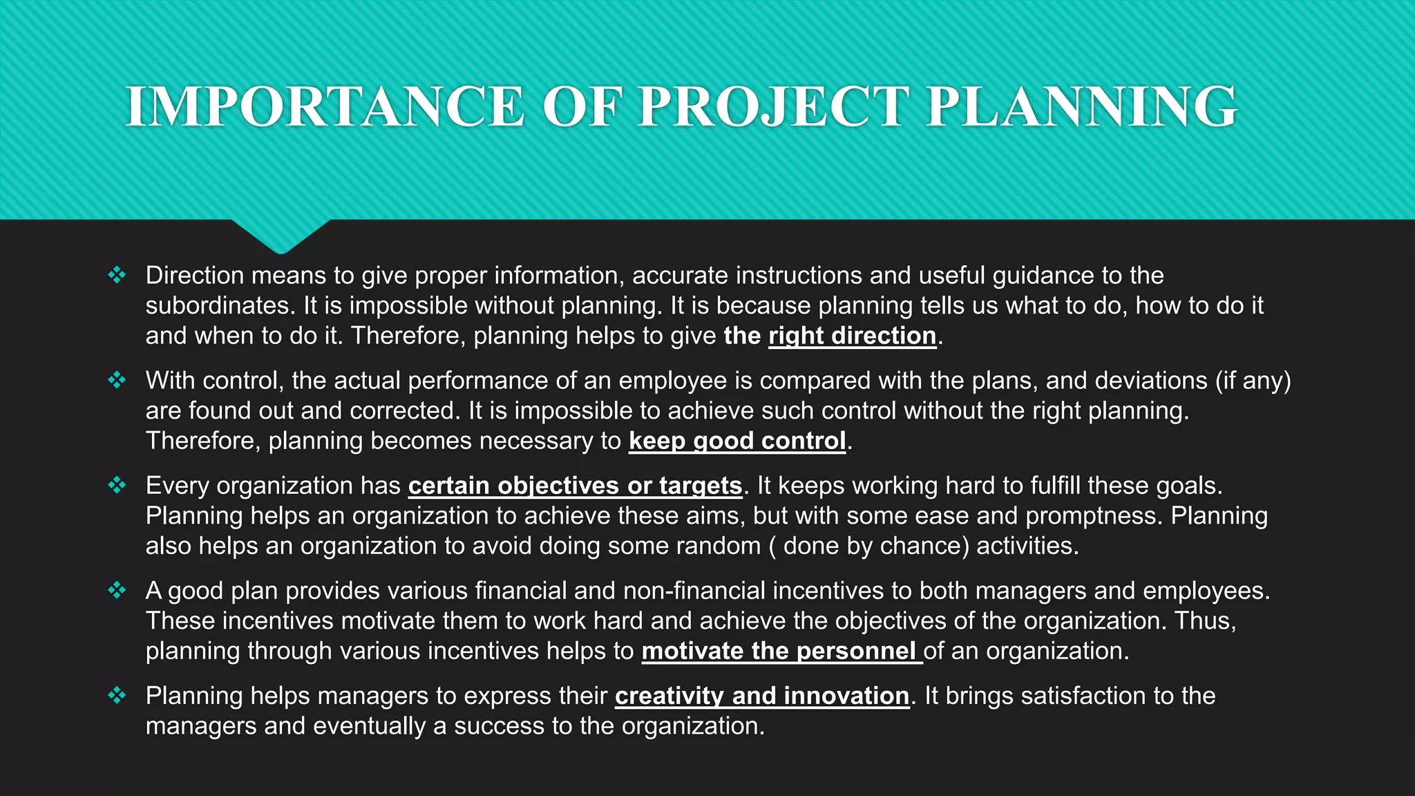 IMPORTANCE OF PROJECT PLANNING
 Direction means to give proper information, accurate instructions and useful guidance to the
subordinates. It is impossible without planning. It is because planning tells us what to do, how to do it
and when to do it. Therefore, planning helps to give the right direction.
 With control, the actual performance of an employee is compared with the plans, and deviations (if any)
are found out and corrected. It is impossible to achieve such control without the right planning.
Therefore, planning becomes necessary to keep good control.
 Every organization has certain objectives or targets. It keeps working hard to fulfill these goals.
Planning helps an organization to achieve these aims, but with some ease and promptness. Planning
also helps an organization to avoid doing some random ( done by chance) activities.
 A good plan provides various financial and non-financial incentives to both managers and employees.
These incentives motivate them to work hard and achieve the objectives of the organization. Thus,
planning through various incentives helps to motivate the personnel of an organization.
 Planning helps managers to express their creativity and innovation. It brings satisfaction to the
managers and eventually a success to the organization.
 