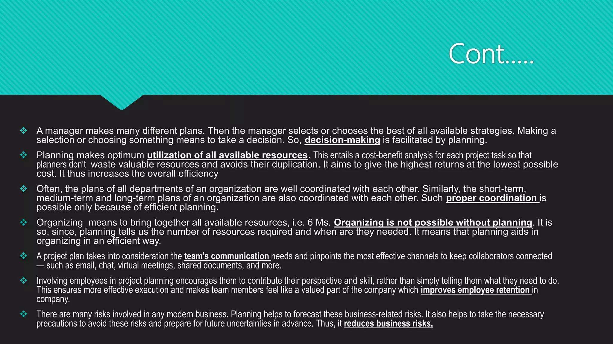 Cont…..
 A manager makes many different plans. Then the manager selects or chooses the best of all available strategies. Making a
selection or choosing something means to take a decision. So, decision-making is facilitated by planning.
 Planning makes optimum utilization of all available resources. This entails a cost-benefit analysis for each project task so that
planners don’t waste valuable resources and avoids their duplication. It aims to give the highest returns at the lowest possible
cost. It thus increases the overall efficiency
 Often, the plans of all departments of an organization are well coordinated with each other. Similarly, the short-term,
medium-term and long-term plans of an organization are also coordinated with each other. Such proper coordination is
possible only because of efficient planning.
 Organizing means to bring together all available resources, i.e. 6 Ms. Organizing is not possible without planning. It is
so, since, planning tells us the number of resources required and when are they needed. It means that planning aids in
organizing in an efficient way.
 A project plan takes into consideration the team’s communication needs and pinpoints the most effective channels to keep collaborators connected
— such as email, chat, virtual meetings, shared documents, and more.
 Involving employees in project planning encourages them to contribute their perspective and skill, rather than simply telling them what they need to do.
This ensures more effective execution and makes team members feel like a valued part of the company which improves employee retention in
company.
 There are many risks involved in any modern business. Planning helps to forecast these business-related risks. It also helps to take the necessary
precautions to avoid these risks and prepare for future uncertainties in advance. Thus, it reduces business risks.
 