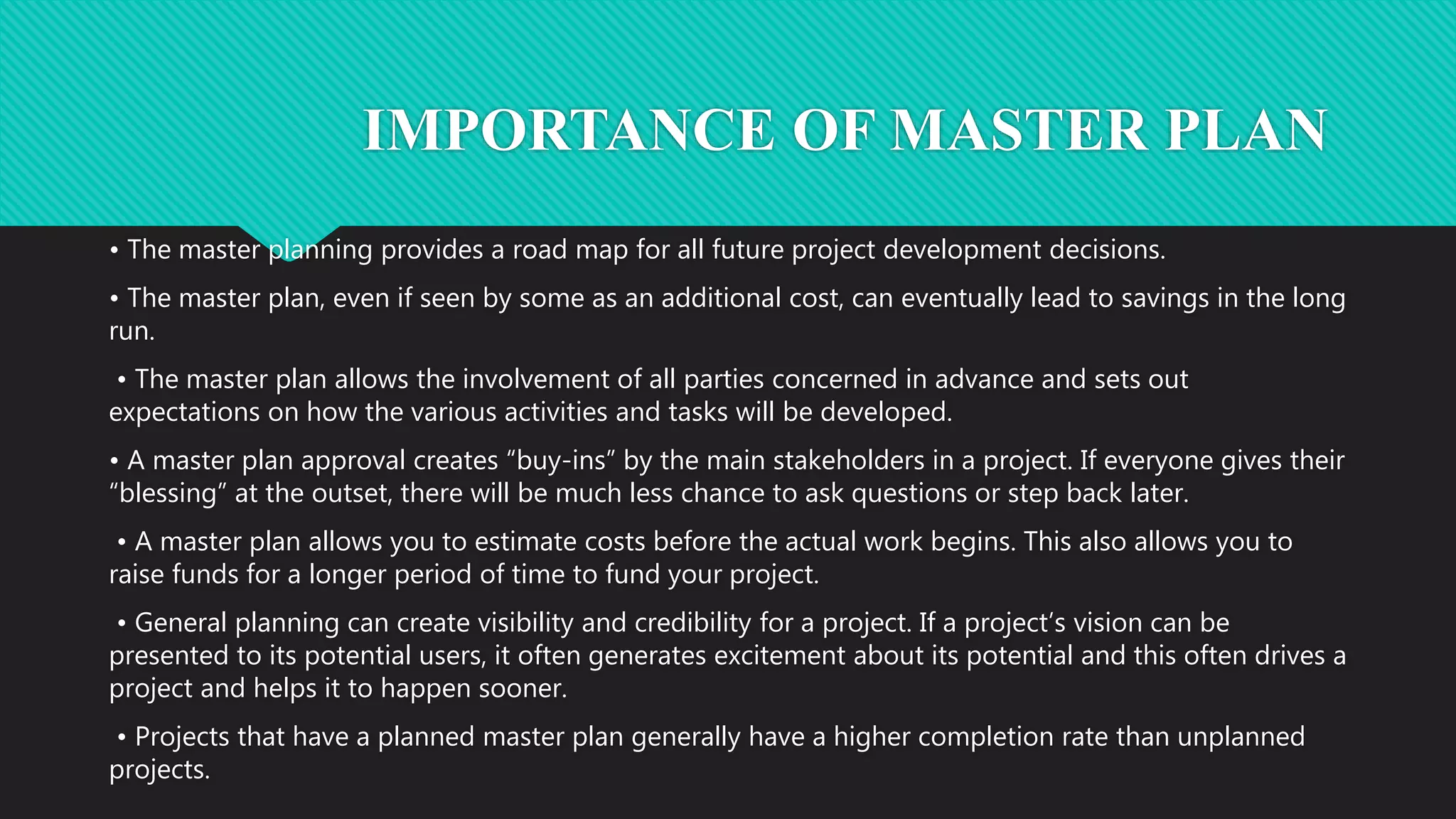IMPORTANCE OF MASTER PLAN
• The master planning provides a road map for all future project development decisions.
• The master plan, even if seen by some as an additional cost, can eventually lead to savings in the long
run.
• The master plan allows the involvement of all parties concerned in advance and sets out
expectations on how the various activities and tasks will be developed.
• A master plan approval creates “buy-ins” by the main stakeholders in a project. If everyone gives their
“blessing” at the outset, there will be much less chance to ask questions or step back later.
• A master plan allows you to estimate costs before the actual work begins. This also allows you to
raise funds for a longer period of time to fund your project.
• General planning can create visibility and credibility for a project. If a project’s vision can be
presented to its potential users, it often generates excitement about its potential and this often drives a
project and helps it to happen sooner.
• Projects that have a planned master plan generally have a higher completion rate than unplanned
projects.
 