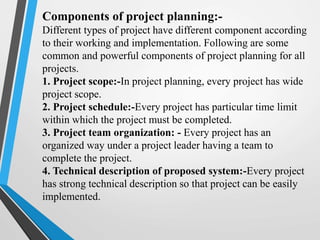Components of project planning:-
Different types of project have different component according
to their working and implementation. Following are some
common and powerful components of project planning for all
projects.
1. Project scope:-In project planning, every project has wide
project scope.
2. Project schedule:-Every project has particular time limit
within which the project must be completed.
3. Project team organization: - Every project has an
organized way under a project leader having a team to
complete the project.
4. Technical description of proposed system:-Every project
has strong technical description so that project can be easily
implemented.
 