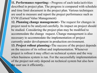 11. Performance reporting: - Progress of each tasks/activities
described in project plan. The progress is compared with schedule
and time limit document in the project plan. Various techniques
are used to measure and report the project performance such as
EVM (Earned Value Management)
12. Planning change management:- The request for changes in
project need to be analyzed carefully. Its impact on project should
be studied. Considering the project plan may be modified to
accommodate the change request. Change management is also
necessary to accommodate the implementation of project
currently under development in production environment.
13. Project rollout planning:-The success of the project depends
on the success of its rollout and implementation. Whenever
project is rollout it may effect on technical system and the way
when business system is run. For the successfully implementation
of the project not only depend on technical system but also how
the user use it efficiently..
 