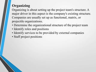 Organizing
Organizing is about setting up the project team's structure.A
major driver in this aspect is the company's existing structure.
Companies are usually set up as functional, matrix, or
projectile organizations.
• Determine the organizational structure of the project team
• Identify roles and positions
• Identify services to be provided by external companies
• Staff project positions
 
