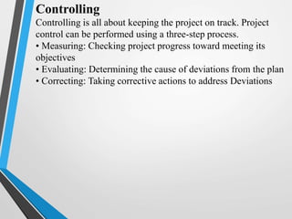 Controlling
Controlling is all about keeping the project on track. Project
control can be performed using a three-step process.
• Measuring: Checking project progress toward meeting its
objectives
• Evaluating: Determining the cause of deviations from the plan
• Correcting: Taking corrective actions to address Deviations
 