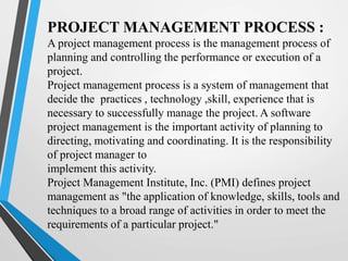 PROJECT MANAGEMENT PROCESS :
A project management process is the management process of
planning and controlling the performance or execution of a
project.
Project management process is a system of management that
decide the practices , technology ,skill, experience that is
necessary to successfully manage the project. A software
project management is the important activity of planning to
directing, motivating and coordinating. It is the responsibility
of project manager to
implement this activity.
Project Management Institute, Inc. (PMI) defines project
management as "the application of knowledge, skills, tools and
techniques to a broad range of activities in order to meet the
requirements of a particular project."
 