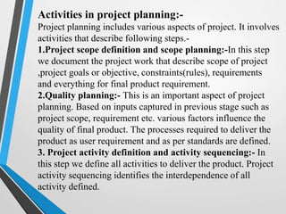 Activities in project planning:-
Project planning includes various aspects of project. It involves
activities that describe following steps.-
1.Project scope definition and scope planning:-In this step
we document the project work that describe scope of project
,project goals or objective, constraints(rules), requirements
and everything for final product requirement.
2.Quality planning:- This is an important aspect of project
planning. Based on inputs captured in previous stage such as
project scope, requirement etc. various factors influence the
quality of final product. The processes required to deliver the
product as user requirement and as per standards are defined.
3. Project activity definition and activity sequencing:- In
this step we define all activities to deliver the product. Project
activity sequencing identifies the interdependence of all
activity defined.
 