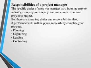 Responsibilities of a project manager
The specific duties of a project manager vary from industry to
industry, company to company, and sometimes even from
project to project.
But there are some key duties and responsibilities that,
if performed well, will help you successfully complete your
projects.
• Planning
• Organizing
• Leading
• Controlling
 