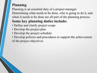 Planning
Planning is an essential duty of a project manager.
Determining what needs to be done, who is going to do it, and
when it needs to be done are all part of the planning process.
Some key planning duties include:
• Define and clarify project scope
• Develop the project plan
• Develop the project schedule
• Develop policies and procedures to support the achievement
of the project objectives
 