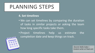 PLANNING STEPS
4. Set timelines
• We can set timelines by comparing the duration
of tasks in similar projects or asking the team
how long specific tasks take them.
• Project timelines help us estimate the
completion date and keep things on track.
Source: Stella Inabo |
Content writer at Float.com
 