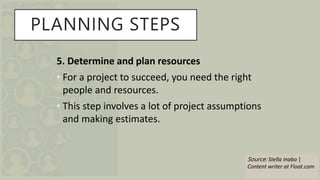 PLANNING STEPS
5. Determine and plan resources
• For a project to succeed, you need the right
people and resources.
• This step involves a lot of project assumptions
and making estimates.
Source: Stella Inabo |
Content writer at Float.com
 