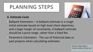 PLANNING STEPS
6. Estimate Costs
• Ballpark Estimation – A ballpark estimate is a rough
initial estimate based on high level client objectives,
and a large margin of uncertainty. A ballpark estimate
should be a price range, rather than a fixed fee.
• Parametric Estimation - The use of historical data or
past projects when calculating estimates
Source: Stella Inabo |
Content writer at Float.com
 