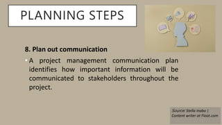 PLANNING STEPS
8. Plan out communication
• A project management communication plan
identifies how important information will be
communicated to stakeholders throughout the
project.
Source: Stella Inabo |
Content writer at Float.com
 
