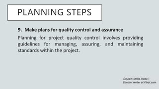 PLANNING STEPS
9. Make plans for quality control and assurance
Planning for project quality control involves providing
guidelines for managing, assuring, and maintaining
standards within the project.
Source: Stella Inabo |
Content writer at Float.com
 