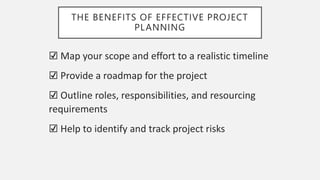 THE BENEFITS OF EFFECTIVE PROJECT
PLANNING
☑️ Map your scope and effort to a realistic timeline
☑️ Provide a roadmap for the project
☑️ Outline roles, responsibilities, and resourcing
requirements
☑️ Help to identify and track project risks
 