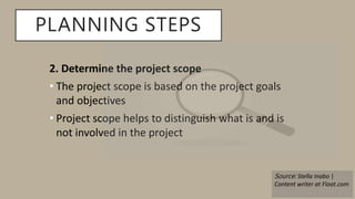 PLANNING STEPS
2. Determine the project scope
• The project scope is based on the project goals
and objectives
• Project scope helps to distinguish what is and is
not involved in the project
Source: Stella Inabo |
Content writer at Float.com
 