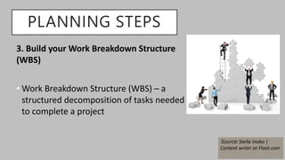 3. Build your Work Breakdown Structure
(WBS)
• Work Breakdown Structure (WBS) – a
structured decomposition of tasks needed
to complete a project
PLANNING STEPS
Source: Stella Inabo |
Content writer at Float.com
 