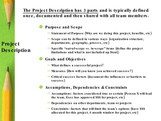 The Project Description has 3 parts  and is typically defined once, documented and then shared with all team members.  Project  Description Purpose and Scope Statement of Purpose (Why are we doing this project, benefits, etc) Scope can be defined in various ways (organization structure, departments, geography, process, etc) Specific “out-of-scope vs. in-scope” items (define the project limitations and what is not included up front) Goals and Objectives What defines a successful project? Measures (How will you know you achieved success?) Critical success factors (document the influences or barriers to success) Assumptions, Dependencies & Constraints Assumptions: factors considered true or certain (Person X will lead the team, Exec has approved $$$ for project, etc) Dependencies on other departments, team or projects Constraints: factors that will limit the team’s options (have $$$ allocated for this project, 6 month window for project, etc) 
