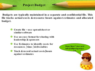 Budgets are typically maintained in a separate and confidential file. This file tracks actual costs & resource hours against estimates and allocated budget. Project Budget Create file – use spreadsheet or similar software Use an easy format for sharing with leadership & sponsors Use Estimates to identify costs for resources / time / deliverables  Track & record actual costs/hours against estimates Want More? Just ask! info@killpackgroup.com 