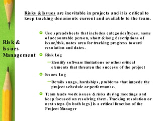 Risks & Issues  are inevitable in projects and it is critical to keep tracking documents current and available to the team.  Risk & Issues Management Use spreadsheets that includes categories/types, name of accountable person, short & long descriptions of issue/risk, notes area for tracking progress toward resolution and dates. Risk Log Identify software limitations or other critical elements that threaten the success of the project Issues Log Details snags, hardships, problems that impede the project schedule or performance. Team leads work issues & risks during meetings and keep focused on resolving them. Tracking resolution or next steps (in both logs) is a critical function of the Project Manager  
