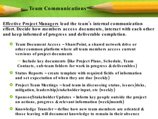 Effective Project Managers  lead the team’s internal communication effort. Decide how members access documents, interact with each other and keep informed of progress and deliverable completion. Team Communications Team Document Access – SharePoint, a shared network drive or other common platform where all team members access current versions of project documents Include key documents (like Project Plans, Schedule, Team Contacts, sub-team folders for work in progress & deliverables) Status Reports – create template with required fields of information and set expectation of when they are due (weekly) Project Team Meetings – lead team in discussing status, issues/risks, mitigation, leadership/stakeholder input, etc (weekly) Sponsor/Stakeholder Updates – Inform key people outside the project on actions, progress & relevant information (week/month) Knowledge Transfer – define how new team members are oriented & those leaving will document knowledge to remain in their absence 