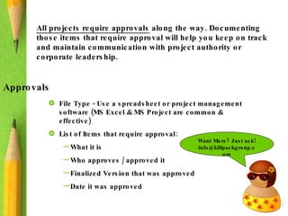All projects require approvals  along the way. Documenting those items that require approval will help you keep on track and maintain communication with project authority or corporate leadership.  Approvals File Type - Use a spreadsheet or project management software (MS Excel & MS Project are common & effective) List of Items that require approval: What it is Who approves / approved it Finalized Version that was approved Date it was approved Want More? Just ask! info@killpackgroup.com 