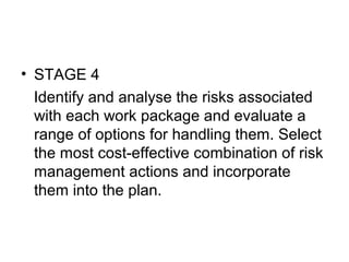 • STAGE 4
Identify and analyse the risks associated
with each work package and evaluate a
range of options for handling them. Select
the most cost-effective combination of risk
management actions and incorporate
them into the plan.
 