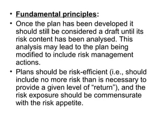 • Fundamental principles:
• Once the plan has been developed it
should still be considered a draft until its
risk content has been analysed. This
analysis may lead to the plan being
modified to include risk management
actions.
• Plans should be risk-efficient (i.e., should
include no more risk than is necessary to
provide a given level of “return”), and the
risk exposure should be commensurate
with the risk appetite.
 