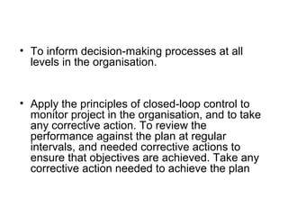 • To inform decision-making processes at all
levels in the organisation.
• Apply the principles of closed-loop control to
monitor project in the organisation, and to take
any corrective action. To review the
performance against the plan at regular
intervals, and needed corrective actions to
ensure that objectives are achieved. Take any
corrective action needed to achieve the plan
 