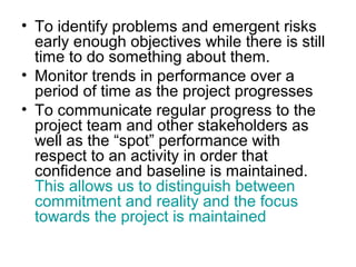 • To identify problems and emergent risks
early enough objectives while there is still
time to do something about them.
• Monitor trends in performance over a
period of time as the project progresses
• To communicate regular progress to the
project team and other stakeholders as
well as the “spot” performance with
respect to an activity in order that
confidence and baseline is maintained.
This allows us to distinguish between
commitment and reality and the focus
towards the project is maintained
 
