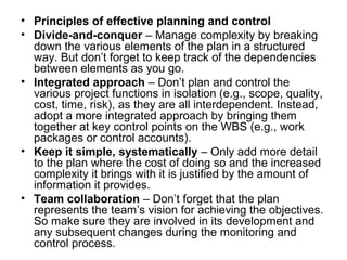 • Principles of effective planning and control
• Divide-and-conquer – Manage complexity by breaking
down the various elements of the plan in a structured
way. But don’t forget to keep track of the dependencies
between elements as you go.
• Integrated approach – Don’t plan and control the
various project functions in isolation (e.g., scope, quality,
cost, time, risk), as they are all interdependent. Instead,
adopt a more integrated approach by bringing them
together at key control points on the WBS (e.g., work
packages or control accounts).
• Keep it simple, systematically – Only add more detail
to the plan where the cost of doing so and the increased
complexity it brings with it is justified by the amount of
information it provides.
• Team collaboration – Don’t forget that the plan
represents the team’s vision for achieving the objectives.
So make sure they are involved in its development and
any subsequent changes during the monitoring and
control process.
 