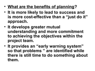 • What are the benefits of planning?
• It is more likely to lead to success and
is more cost-effective than a “just do it”
approach.
• It develops greater mutual
understanding and more commitment
to achieving the objectives within the
project team.
• It provides an “early warning system”
so that problems ” are identified while
there is still time to do something about
them.
 