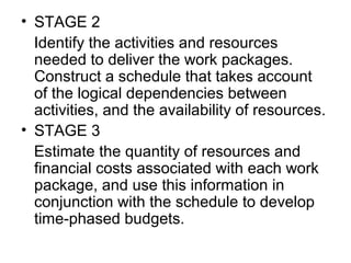 • STAGE 2
   Identify the activities and resources 
needed to deliver the work packages. 
Construct a schedule that takes account 
of the logical dependencies between 
activities, and the availability of resources.
• STAGE 3
   Estimate the quantity of resources and 
financial costs associated with each work 
package, and use this information in 
conjunction with the schedule to develop 
time-phased budgets.
 