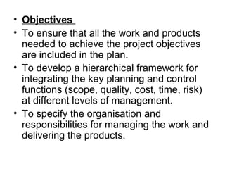 • Objectives
• To ensure that all the work and products
needed to achieve the project objectives
are included in the plan.
• To develop a hierarchical framework for
integrating the key planning and control
functions (scope, quality, cost, time, risk)
at different levels of management.
• To specify the organisation and
responsibilities for managing the work and
delivering the products.
 