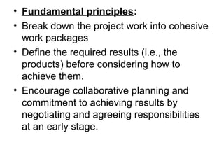 • Fundamental principles:
• Break down the project work into cohesive
work packages
• Define the required results (i.e., the
products) before considering how to
achieve them.
• Encourage collaborative planning and
commitment to achieving results by
negotiating and agreeing responsibilities
at an early stage.
 