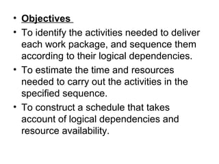 • Objectives
• To identify the activities needed to deliver
each work package, and sequence them
according to their logical dependencies.
• To estimate the time and resources
needed to carry out the activities in the
specified sequence.
• To construct a schedule that takes
account of logical dependencies and
resource availability.
 