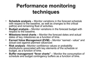 Performance monitoring
techniques
• Schedule analysis – Monitor variations in the forecast schedule
with respect to the baseline, as well as changes to the critical
path(s) and remaining float of activities.
• Budget analysis – Monitor variations in the forecast budget with
respect to the baseline.
• Milestone trend charts – Monitor the forecast dates and actual
dates of key milestones as a function of time.
• Earned Value Management (EVM) – Monitor “earned - value” and
actual cost against planned value/cost
• Risk analysis –Monitor confidence values or probability
distributions associated with key elements of the schedule or
budget, as a function of time.
• Buffer management “fever charts” – Monitor the consumption of
schedule and budget contingency buffers as a function of time.
 